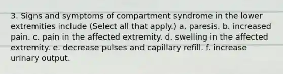 3. Signs and symptoms of compartment syndrome in the lower extremities include (Select all that apply.) a. paresis. b. increased pain. c. pain in the affected extremity. d. swelling in the affected extremity. e. decrease pulses and capillary refill. f. increase urinary output.