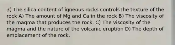 3) The silica content of igneous rocks controlsThe texture of the rock A) The amount of Mg and Ca in the rock B) The viscosity of the magma that produces the rock. C) The viscosity of the magma and the nature of the volcanic eruption D) The depth of emplacement of the rock.