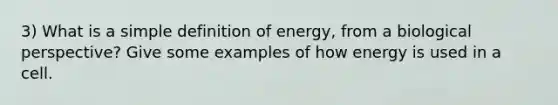 3) What is a simple definition of energy, from a biological perspective? Give some examples of how energy is used in a cell.