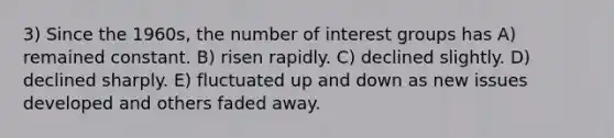 3) Since the 1960s, the number of interest groups has A) remained constant. B) risen rapidly. C) declined slightly. D) declined sharply. E) fluctuated up and down as new issues developed and others faded away.