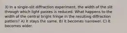 3) In a single-slit diffraction experiment, the width of the slit through which light passes is reduced. What happens to the width of the central bright fringe in the resulting diffraction pattern? A) It stays the same. B) It becomes narrower. C) It becomes wider.