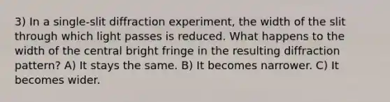 3) In a single-slit diffraction experiment, the width of the slit through which light passes is reduced. What happens to the width of the central bright fringe in the resulting diffraction pattern? A) It stays the same. B) It becomes narrower. C) It becomes wider.