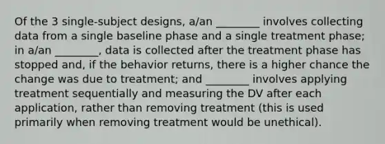 Of the 3 single-subject designs, a/an ________ involves collecting data from a single baseline phase and a single treatment phase; in a/an ________, data is collected after the treatment phase has stopped and, if the behavior returns, there is a higher chance the change was due to treatment; and ________ involves applying treatment sequentially and measuring the DV after each application, rather than removing treatment (this is used primarily when removing treatment would be unethical).