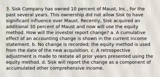 3. Sisk Company has owned 10 percent of Maust, Inc., for the past several years. This ownership did not allow Sisk to have significant influence over Maust. Recently, Sisk acquired an additional 30 percent of Maust and now will use the equity method. How will the investor report change? a. A cumulative effect of an accounting change is shown in the current income statement. b. No change is recorded; the equity method is used from the date of the new acquisition. c. A retrospective adjustment is made to restate all prior years presented using the equity method. d. Sisk will report the change as a component of accumulated other comprehensive income.