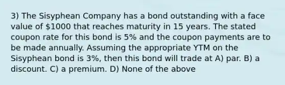 3) The Sisyphean Company has a bond outstanding with a face value of 1000 that reaches maturity in 15 years. The stated coupon rate for this bond is 5% and the coupon payments are to be made annually. Assuming the appropriate YTM on the Sisyphean bond is 3%, then this bond will trade at A) par. B) a discount. C) a premium. D) None of the above