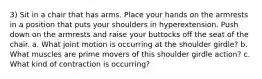 3) Sit in a chair that has arms. Place your hands on the armrests in a position that puts your shoulders in hyperextension. Push down on the armrests and raise your buttocks off the seat of the chair. a. What joint motion is occurring at the shoulder girdle? b. What muscles are prime movers of this shoulder girdle action? c. What kind of contraction is occurring?