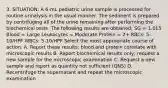 3. SITUATION: A 6-mL pediatric urine sample is processed for routine urinalysis in the usual manner. The sediment is prepared by centrifuging all of the urine remaining after performing the biochemical tests. The following results are obtained: SG = 1.015 Blood = Large Leukocytes = Moderate Protein = 2+ RBCs: 5-10/HPF WBCs: 5-10/HPF Select the most appropriate course of action. A. Report these results; blood and protein correlate with microscopic results B. Report biochemical results only; request a new sample for the microscopic examination C. Request a new sample and report as quantity not sufficient (QNS) D. Recentrifuge the supernatant and repeat the microscopic examination