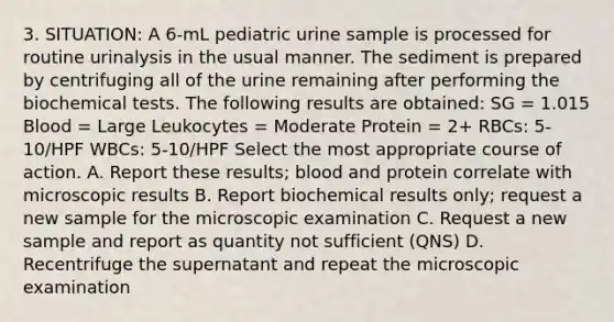 3. SITUATION: A 6-mL pediatric urine sample is processed for routine urinalysis in the usual manner. The sediment is prepared by centrifuging all of the urine remaining after performing the biochemical tests. The following results are obtained: SG = 1.015 Blood = Large Leukocytes = Moderate Protein = 2+ RBCs: 5-10/HPF WBCs: 5-10/HPF Select the most appropriate course of action. A. Report these results; blood and protein correlate with microscopic results B. Report biochemical results only; request a new sample for the microscopic examination C. Request a new sample and report as quantity not sufficient (QNS) D. Recentrifuge the supernatant and repeat the microscopic examination