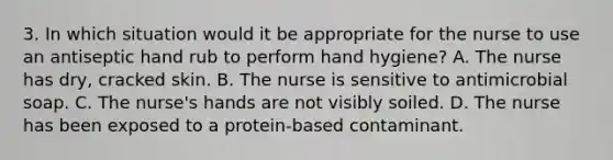 3. In which situation would it be appropriate for the nurse to use an antiseptic hand rub to perform hand hygiene? A. The nurse has dry, cracked skin. B. The nurse is sensitive to antimicrobial soap. C. The nurse's hands are not visibly soiled. D. The nurse has been exposed to a protein-based contaminant.