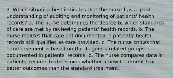 3. Which situation best indicates that the nurse has a good understanding of auditing and monitoring of patients' health records? a. The nurse determines the degree to which standards of care are met by reviewing patients' health records. b. The nurse realizes that care not documented in patients' health records still qualifies as care provided. c. The nurse knows that reimbursement is based on the diagnosis-related groups documented in patients' records. d. The nurse compares data in patients' records to determine whether a new treatment had better outcomes than the standard treatment.