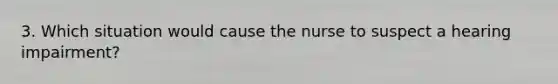 3. Which situation would cause the nurse to suspect a hearing impairment?