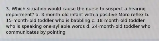 3. Which situation would cause the nurse to suspect a hearing impairment? a. 3-month-old infant with a positive Moro reflex b. 15-month-old toddler who is babbling c. 18-month-old toddler who is speaking one-syllable words d. 24-month-old toddler who communicates by pointing