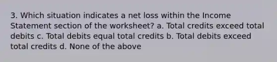 3. Which situation indicates a net loss within the Income Statement section of the worksheet? a. Total credits exceed total debits c. Total debits equal total credits b. Total debits exceed total credits d. None of the above