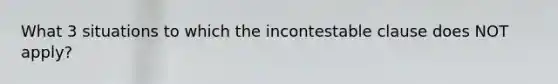 What 3 situations to which the incontestable clause does NOT apply?