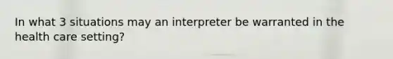 In what 3 situations may an interpreter be warranted in the health care setting?