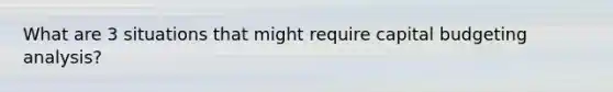 What are 3 situations that might require capital budgeting analysis?