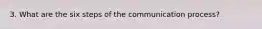 3. What are the six steps of the communication process?