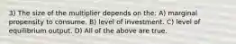 3) The size of the multiplier depends on the: A) marginal propensity to consume. B) level of investment. C) level of equilibrium output. D) All of the above are true.