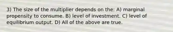 3) The size of the multiplier depends on the: A) marginal propensity to consume. B) level of investment. C) level of equilibrium output. D) All of the above are true.