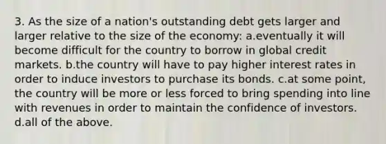 3. As the size of a nation's outstanding debt gets larger and larger relative to the size of the economy: a.eventually it will become difficult for the country to borrow in global credit markets. b.the country will have to pay higher interest rates in order to induce investors to purchase its bonds. c.at some point, the country will be more or less forced to bring spending into line with revenues in order to maintain the confidence of investors. d.all of the above.