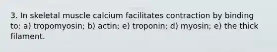 3. In skeletal muscle calcium facilitates contraction by binding to: a) tropomyosin; b) actin; e) troponin; d) myosin; e) the thick filament.