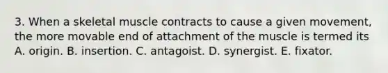 3. When a skeletal muscle contracts to cause a given movement, the more movable end of attachment of the muscle is termed its A. origin. B. insertion. C. antagoist. D. synergist. E. fixator.