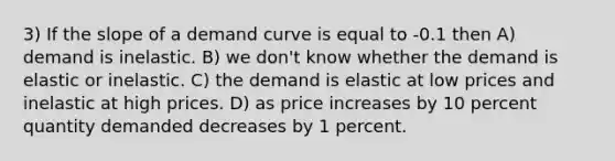 3) If the slope of a demand curve is equal to -0.1 then A) demand is inelastic. B) we don't know whether the demand is elastic or inelastic. C) the demand is elastic at low prices and inelastic at high prices. D) as price increases by 10 percent quantity demanded decreases by 1 percent.