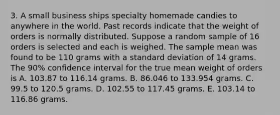 3. A small business ships specialty homemade candies to anywhere in the world. Past records indicate that the weight of orders is normally distributed. Suppose a random sample of 16 orders is selected and each is weighed. The sample mean was found to be 110 grams with a standard deviation of 14 grams. The 90% confidence interval for the true mean weight of orders is A. 103.87 to 116.14 grams. B. 86.046 to 133.954 grams. C. 99.5 to 120.5 grams. D. 102.55 to 117.45 grams. E. 103.14 to 116.86 grams.