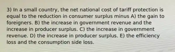 3) In a small country, the net national cost of tariff protection is equal to the reduction in <a href='https://www.questionai.com/knowledge/k77rlOEdsf-consumer-surplus' class='anchor-knowledge'>consumer surplus</a> minus A) the gain to foreigners. B) the increase in government revenue and the increase in producer surplus. C) the increase in government revenue. D) the increase in producer surplus. E) the efficiency loss and the consumption side loss.