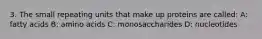 3. The small repeating units that make up proteins are called: A: fatty acids B: amino acids C: monosaccharides D: nucleotides