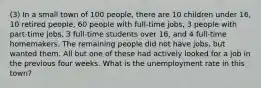 (3) In a small town of 100 people, there are 10 children under 16, 10 retired people, 60 people with full-time jobs, 3 people with part-time jobs, 3 full-time students over 16, and 4 full-time homemakers. The remaining people did not have jobs, but wanted them. All but one of these had actively looked for a job in the previous four weeks. What is the unemployment rate in this town?