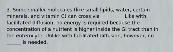 3. Some smaller molecules (like small lipids, water, certain minerals, and vitamin C) can cross via _________ Like with facilitated diffusion, no energy is required because the concentration of a nutrient is higher inside the GI tract than in the enterocyte. Unlike with facilitated diffusion, however, no ______ is needed.