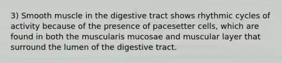 3) Smooth muscle in the digestive tract shows rhythmic cycles of activity because of the presence of pacesetter cells, which are found in both the muscularis mucosae and muscular layer that surround the lumen of the digestive tract.