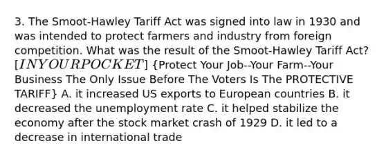 3. The Smoot-Hawley Tariff Act was signed into law in 1930 and was intended to protect farmers and industry from foreign competition. What was the result of the Smoot-Hawley Tariff Act? [IN YOUR POCKET] (Protect Your Job--Your Farm--Your Business The Only Issue Before The Voters Is The PROTECTIVE TARIFF) A. it increased US exports to European countries B. it decreased the unemployment rate C. it helped stabilize the economy after the stock market crash of 1929 D. it led to a decrease in international trade