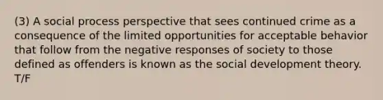 (3) A social process perspective that sees continued crime as a consequence of the limited opportunities for acceptable behavior that follow from the negative responses of society to those defined as offenders is known as the social development theory. T/F