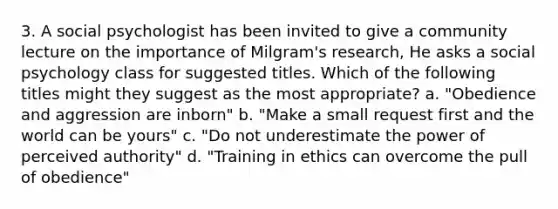 3. A social psychologist has been invited to give a community lecture on the importance of Milgram's research, He asks a social psychology class for suggested titles. Which of the following titles might they suggest as the most appropriate? a. "Obedience and aggression are inborn" b. "Make a small request first and the world can be yours" c. "Do not underestimate the power of perceived authority" d. "Training in ethics can overcome the pull of obedience"