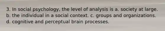 3. In social psychology, the level of analysis is a. society at large. b. the individual in a social context. c. groups and organizations. d. cognitive and perceptual brain processes.