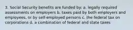 3. Social Security benefits are funded by: a. legally required assessments on employers b. taxes paid by both employers and employees, or by self-employed persons c. the federal tax on corporations d. a combination of federal and state taxes