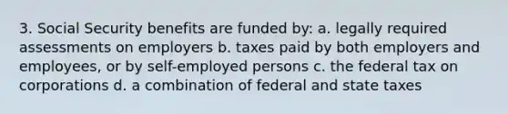 3. Social Security benefits are funded by: a. legally required assessments on employers b. taxes paid by both employers and employees, or by self-employed persons c. the federal tax on corporations d. a combination of federal and state taxes