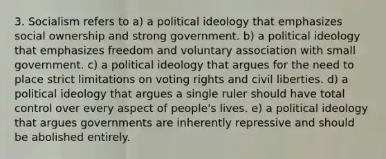 3. Socialism refers to a) a political ideology that emphasizes social ownership and strong government. b) a political ideology that emphasizes freedom and voluntary association with small government. c) a political ideology that argues for the need to place strict limitations on voting rights and civil liberties. d) a political ideology that argues a single ruler should have total control over every aspect of people's lives. e) a political ideology that argues governments are inherently repressive and should be abolished entirely.