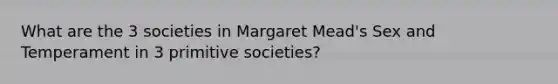 What are the 3 societies in Margaret Mead's Sex and Temperament in 3 primitive societies?