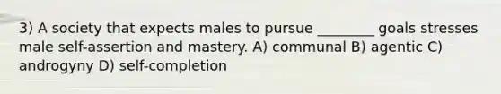 3) A society that expects males to pursue ________ goals stresses male self-assertion and mastery. A) communal B) agentic C) androgyny D) self-completion