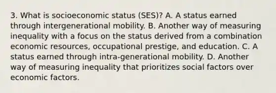 3. What is socioeconomic status (SES)? A. A status earned through intergenerational mobility. B. Another way of measuring inequality with a focus on the status derived from a combination economic resources, occupational prestige, and education. C. A status earned through intra-generational mobility. D. Another way of measuring inequality that prioritizes social factors over economic factors.