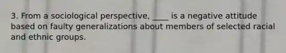 3. From a sociological perspective, ____ is a negative attitude based on faulty generalizations about members of selected racial and ethnic groups.