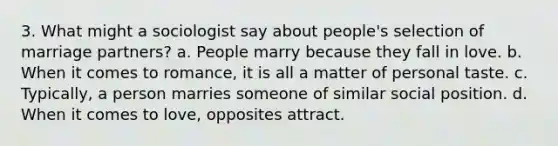 3. What might a sociologist say about people's selection of marriage partners? a. People marry because they fall in love. b. When it comes to romance, it is all a matter of personal taste. c. Typically, a person marries someone of similar social position. d. When it comes to love, opposites attract.