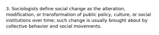 3. Sociologists define social change as the alteration, modification, or transformation of public policy, culture, or social institutions over time; such change is usually brought about by collective behavior and social movements.