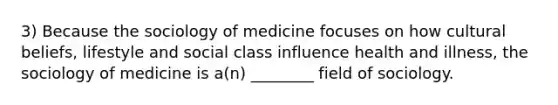 3) Because the sociology of medicine focuses on how cultural beliefs, lifestyle and social class influence health and illness, the sociology of medicine is a(n) ________ field of sociology.