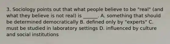 3. Sociology points out that what people believe to be "real" (and what they believe is not real) is ______. A. something that should be determined democratically B. defined only by "experts" C. must be studied in laboratory settings D. influenced by culture and social institutions