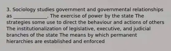 3. Sociology studies government and governmental relationships as ______________. The exercise of power by the state The strategies some use to direct the behaviour and actions of others The institutionalization of legislative, executive, and judicial branches of the state The means by which permanent hierarchies are established and enforced