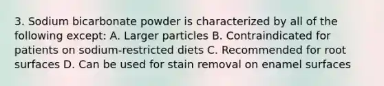 3. Sodium bicarbonate powder is characterized by all of the following except: A. Larger particles B. Contraindicated for patients on sodium-restricted diets C. Recommended for root surfaces D. Can be used for stain removal on enamel surfaces